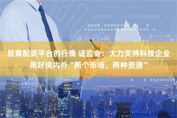 股票配资平台的行情 证监会：大力支持科技企业用好境内外“两个市场、两种资源”