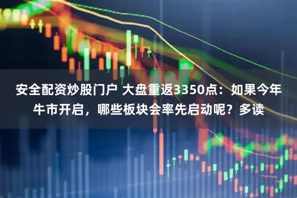 安全配资炒股门户 大盘重返3350点：如果今年牛市开启，哪些板块会率先启动呢？多读