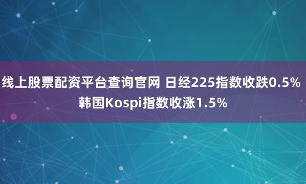 线上股票配资平台查询官网 日经225指数收跌0.5% 韩国Kospi指数收涨1.5%