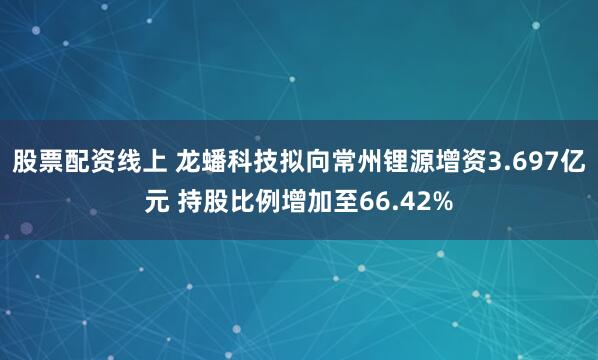股票配资线上 龙蟠科技拟向常州锂源增资3.697亿元 持股比例增加至66.42%