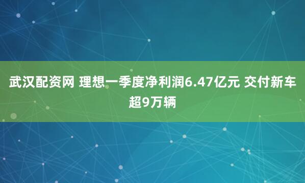 武汉配资网 理想一季度净利润6.47亿元 交付新车超9万辆