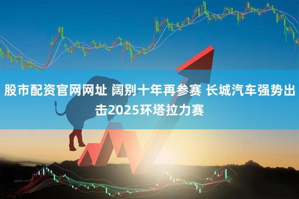 股市配资官网网址 阔别十年再参赛 长城汽车强势出击2025环塔拉力赛