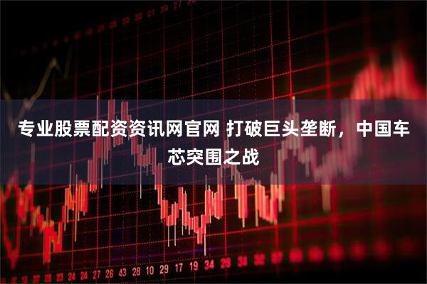 专业股票配资资讯网官网 打破巨头垄断，中国车芯突围之战