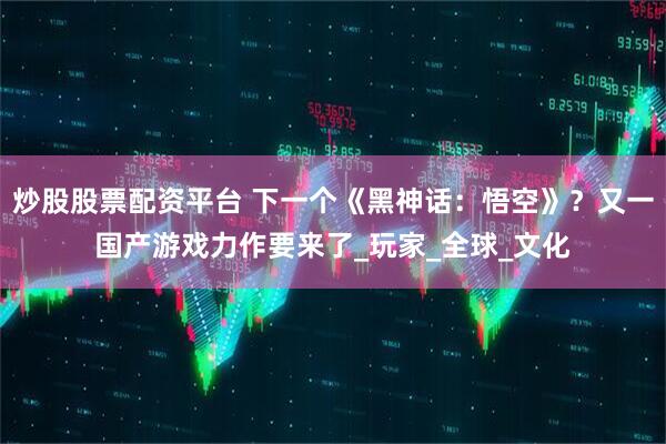 炒股股票配资平台 下一个《黑神话：悟空》？又一国产游戏力作要来了_玩家_全球_文化