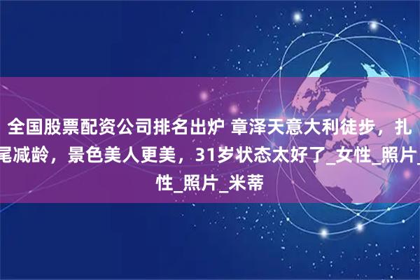 全国股票配资公司排名出炉 章泽天意大利徒步，扎高马尾减龄，景色美人更美，31岁状态太好了_女性_照片_米蒂