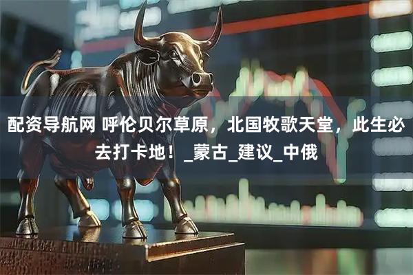 配资导航网 呼伦贝尔草原，北国牧歌天堂，此生必去打卡地！_蒙古_建议_中俄