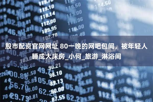 股市配资官网网址 80一晚的网吧包间，被年轻人睡成大床房_小何_旅游_淋浴间
