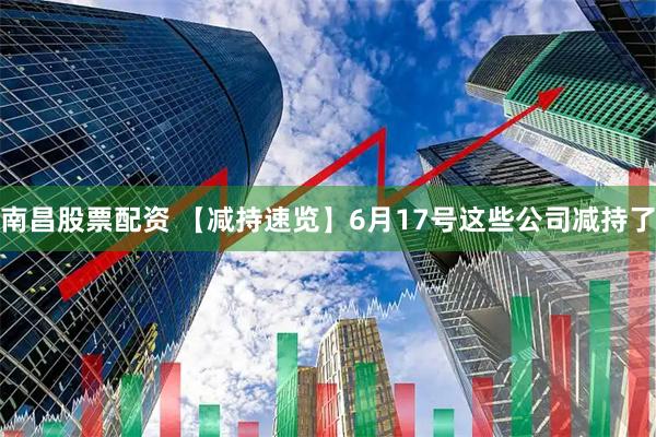 南昌股票配资 【减持速览】6月17号这些公司减持了