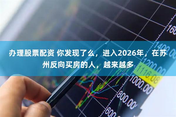 办理股票配资 你发现了么，进入2026年，在苏州反向买房的人，越来越多