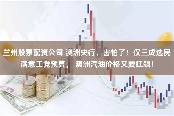 兰州股票配资公司 澳洲央行，害怕了！仅三成选民满意工党预算， 澳洲汽油价格又要狂飙！
