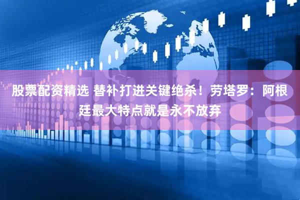 股票配资精选 替补打进关键绝杀！劳塔罗：阿根廷最大特点就是永不放弃