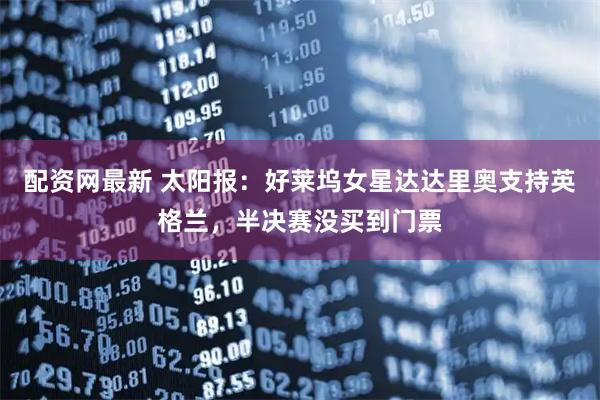 配资网最新 太阳报：好莱坞女星达达里奥支持英格兰，半决赛没买到门票