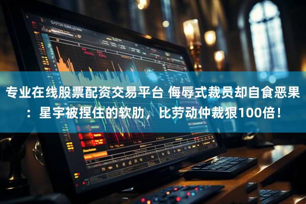 专业在线股票配资交易平台 侮辱式裁员却自食恶果：星宇被捏住的软肋，比劳动仲裁狠100倍！
