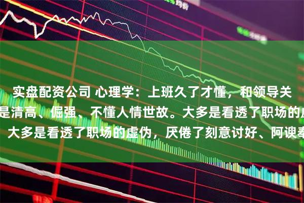 实盘配资公司 心理学：上班久了才懂，和领导关系处不好的人，从来不是清高、倔强、不懂人情世故。大多是看透了职场的虚伪，厌倦了刻意讨好、阿谀奉承