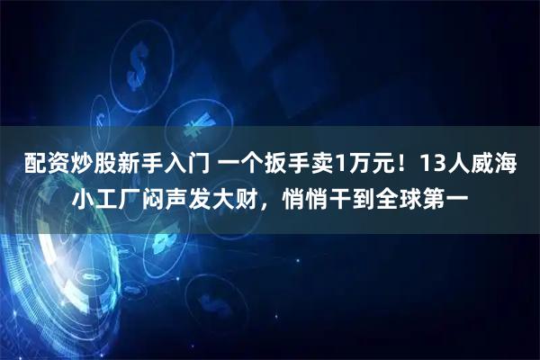 配资炒股新手入门 一个扳手卖1万元！13人威海小工厂闷声发大财，悄悄干到全球第一
