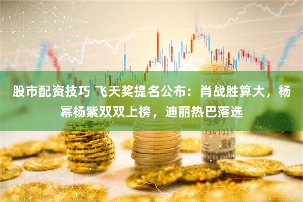 股市配资技巧 飞天奖提名公布：肖战胜算大，杨幂杨紫双双上榜，迪丽热巴落选